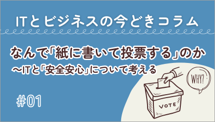 〈ITとビジネスの今どきコラム〉なんで「紙に書いて投票する」のか ～ITと「安全安心」について考える